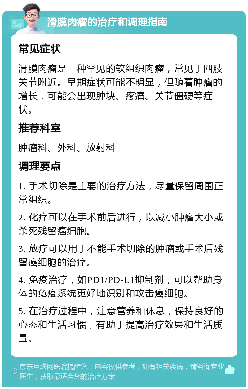 滑膜肉瘤的治疗和调理指南 常见症状 滑膜肉瘤是一种罕见的软组织肉瘤，常见于四肢关节附近。早期症状可能不明显，但随着肿瘤的增长，可能会出现肿块、疼痛、关节僵硬等症状。 推荐科室 肿瘤科、外科、放射科 调理要点 1. 手术切除是主要的治疗方法，尽量保留周围正常组织。 2. 化疗可以在手术前后进行，以减小肿瘤大小或杀死残留癌细胞。 3. 放疗可以用于不能手术切除的肿瘤或手术后残留癌细胞的治疗。 4. 免疫治疗，如PD1/PD-L1抑制剂，可以帮助身体的免疫系统更好地识别和攻击癌细胞。 5. 在治疗过程中，注意营养和休息，保持良好的心态和生活习惯，有助于提高治疗效果和生活质量。