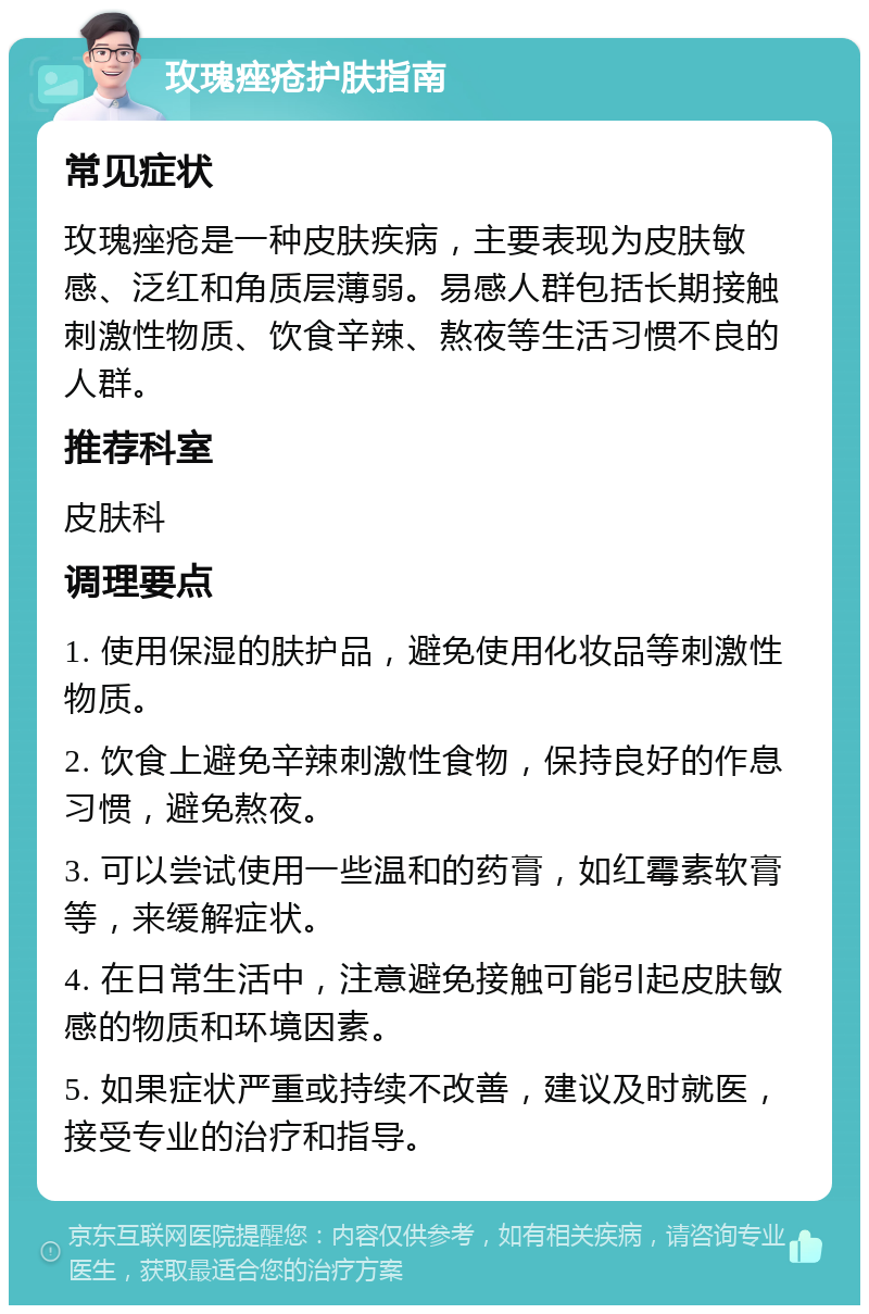 玫瑰痤疮护肤指南 常见症状 玫瑰痤疮是一种皮肤疾病，主要表现为皮肤敏感、泛红和角质层薄弱。易感人群包括长期接触刺激性物质、饮食辛辣、熬夜等生活习惯不良的人群。 推荐科室 皮肤科 调理要点 1. 使用保湿的肤护品，避免使用化妆品等刺激性物质。 2. 饮食上避免辛辣刺激性食物，保持良好的作息习惯，避免熬夜。 3. 可以尝试使用一些温和的药膏，如红霉素软膏等，来缓解症状。 4. 在日常生活中，注意避免接触可能引起皮肤敏感的物质和环境因素。 5. 如果症状严重或持续不改善，建议及时就医，接受专业的治疗和指导。