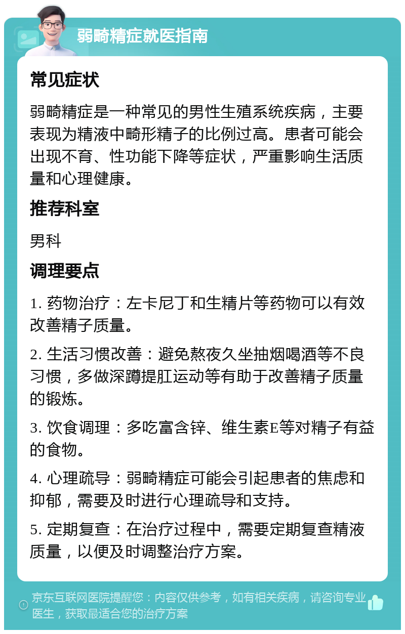 弱畸精症就医指南 常见症状 弱畸精症是一种常见的男性生殖系统疾病，主要表现为精液中畸形精子的比例过高。患者可能会出现不育、性功能下降等症状，严重影响生活质量和心理健康。 推荐科室 男科 调理要点 1. 药物治疗：左卡尼丁和生精片等药物可以有效改善精子质量。 2. 生活习惯改善：避免熬夜久坐抽烟喝酒等不良习惯，多做深蹲提肛运动等有助于改善精子质量的锻炼。 3. 饮食调理：多吃富含锌、维生素E等对精子有益的食物。 4. 心理疏导：弱畸精症可能会引起患者的焦虑和抑郁，需要及时进行心理疏导和支持。 5. 定期复查：在治疗过程中，需要定期复查精液质量，以便及时调整治疗方案。