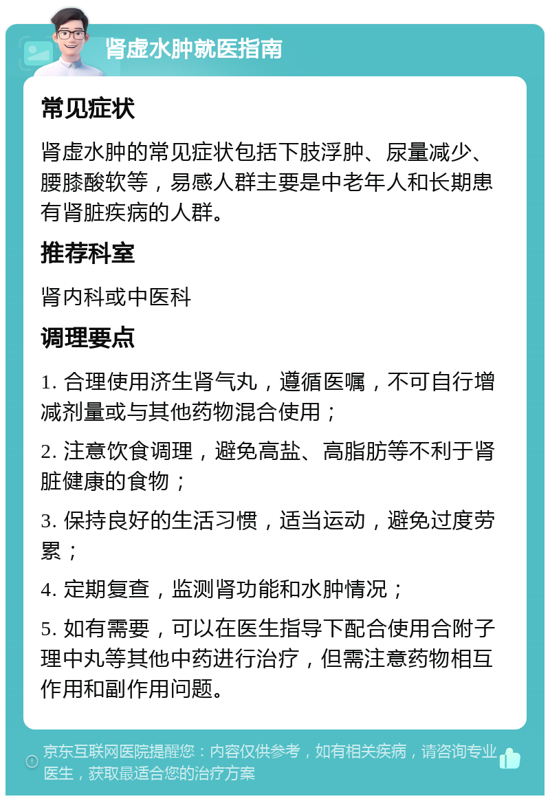 肾虚水肿就医指南 常见症状 肾虚水肿的常见症状包括下肢浮肿、尿量减少、腰膝酸软等，易感人群主要是中老年人和长期患有肾脏疾病的人群。 推荐科室 肾内科或中医科 调理要点 1. 合理使用济生肾气丸，遵循医嘱，不可自行增减剂量或与其他药物混合使用； 2. 注意饮食调理，避免高盐、高脂肪等不利于肾脏健康的食物； 3. 保持良好的生活习惯，适当运动，避免过度劳累； 4. 定期复查，监测肾功能和水肿情况； 5. 如有需要，可以在医生指导下配合使用合附子理中丸等其他中药进行治疗，但需注意药物相互作用和副作用问题。