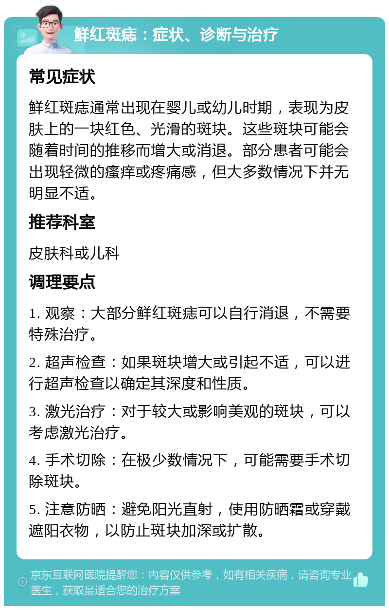 鲜红斑痣：症状、诊断与治疗 常见症状 鲜红斑痣通常出现在婴儿或幼儿时期，表现为皮肤上的一块红色、光滑的斑块。这些斑块可能会随着时间的推移而增大或消退。部分患者可能会出现轻微的瘙痒或疼痛感，但大多数情况下并无明显不适。 推荐科室 皮肤科或儿科 调理要点 1. 观察：大部分鲜红斑痣可以自行消退，不需要特殊治疗。 2. 超声检查：如果斑块增大或引起不适，可以进行超声检查以确定其深度和性质。 3. 激光治疗：对于较大或影响美观的斑块，可以考虑激光治疗。 4. 手术切除：在极少数情况下，可能需要手术切除斑块。 5. 注意防晒：避免阳光直射，使用防晒霜或穿戴遮阳衣物，以防止斑块加深或扩散。