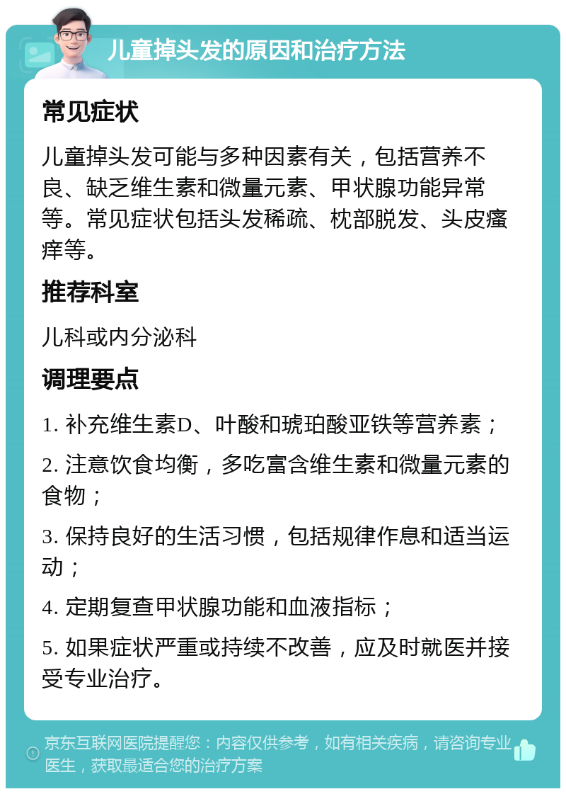 儿童掉头发的原因和治疗方法 常见症状 儿童掉头发可能与多种因素有关，包括营养不良、缺乏维生素和微量元素、甲状腺功能异常等。常见症状包括头发稀疏、枕部脱发、头皮瘙痒等。 推荐科室 儿科或内分泌科 调理要点 1. 补充维生素D、叶酸和琥珀酸亚铁等营养素； 2. 注意饮食均衡，多吃富含维生素和微量元素的食物； 3. 保持良好的生活习惯，包括规律作息和适当运动； 4. 定期复查甲状腺功能和血液指标； 5. 如果症状严重或持续不改善，应及时就医并接受专业治疗。