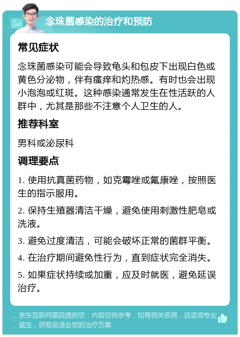 念珠菌感染的治疗和预防 常见症状 念珠菌感染可能会导致龟头和包皮下出现白色或黄色分泌物，伴有瘙痒和灼热感。有时也会出现小泡泡或红斑。这种感染通常发生在性活跃的人群中，尤其是那些不注意个人卫生的人。 推荐科室 男科或泌尿科 调理要点 1. 使用抗真菌药物，如克霉唑或氟康唑，按照医生的指示服用。 2. 保持生殖器清洁干燥，避免使用刺激性肥皂或洗液。 3. 避免过度清洁，可能会破坏正常的菌群平衡。 4. 在治疗期间避免性行为，直到症状完全消失。 5. 如果症状持续或加重，应及时就医，避免延误治疗。