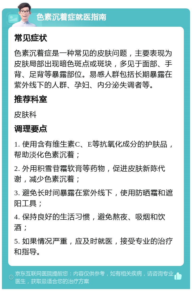 色素沉着症就医指南 常见症状 色素沉着症是一种常见的皮肤问题，主要表现为皮肤局部出现暗色斑点或斑块，多见于面部、手背、足背等暴露部位。易感人群包括长期暴露在紫外线下的人群、孕妇、内分泌失调者等。 推荐科室 皮肤科 调理要点 1. 使用含有维生素C、E等抗氧化成分的护肤品，帮助淡化色素沉着； 2. 外用积雪苷霜软膏等药物，促进皮肤新陈代谢，减少色素沉着； 3. 避免长时间暴露在紫外线下，使用防晒霜和遮阳工具； 4. 保持良好的生活习惯，避免熬夜、吸烟和饮酒； 5. 如果情况严重，应及时就医，接受专业的治疗和指导。