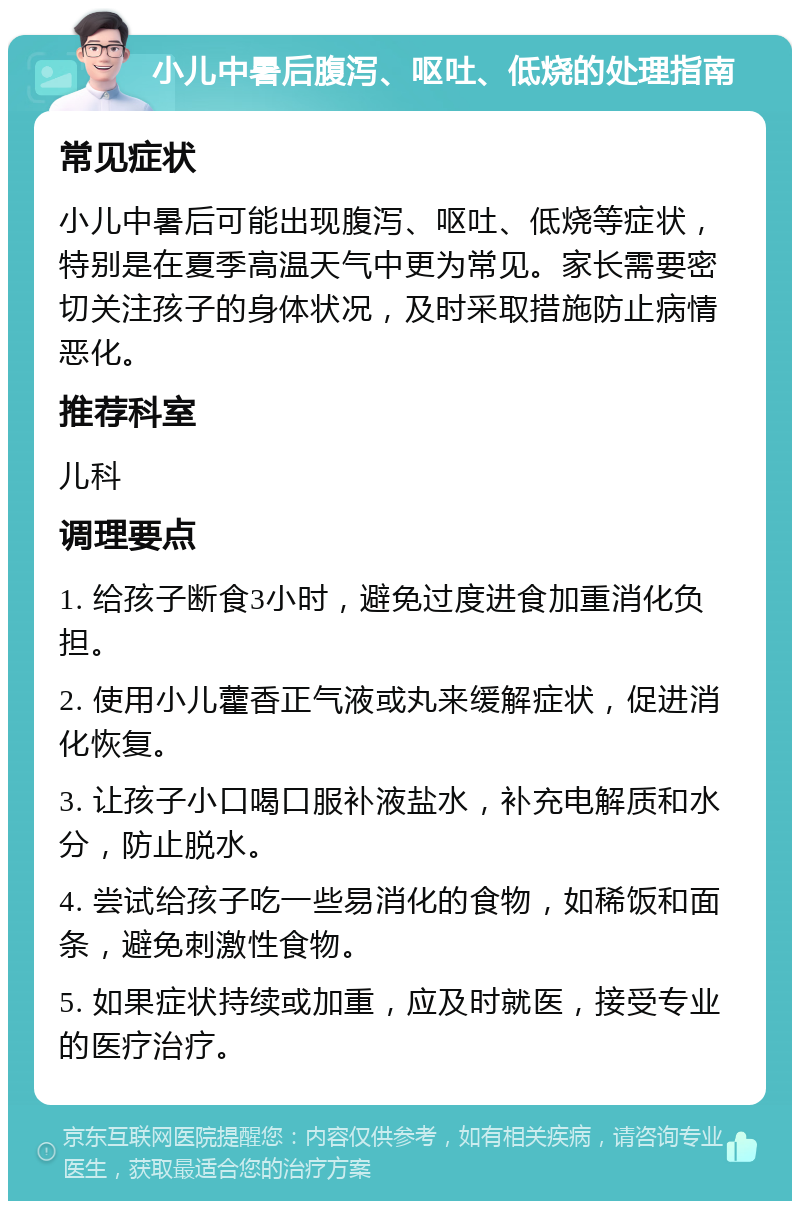 小儿中暑后腹泻、呕吐、低烧的处理指南 常见症状 小儿中暑后可能出现腹泻、呕吐、低烧等症状，特别是在夏季高温天气中更为常见。家长需要密切关注孩子的身体状况，及时采取措施防止病情恶化。 推荐科室 儿科 调理要点 1. 给孩子断食3小时，避免过度进食加重消化负担。 2. 使用小儿藿香正气液或丸来缓解症状，促进消化恢复。 3. 让孩子小口喝口服补液盐水，补充电解质和水分，防止脱水。 4. 尝试给孩子吃一些易消化的食物，如稀饭和面条，避免刺激性食物。 5. 如果症状持续或加重，应及时就医，接受专业的医疗治疗。