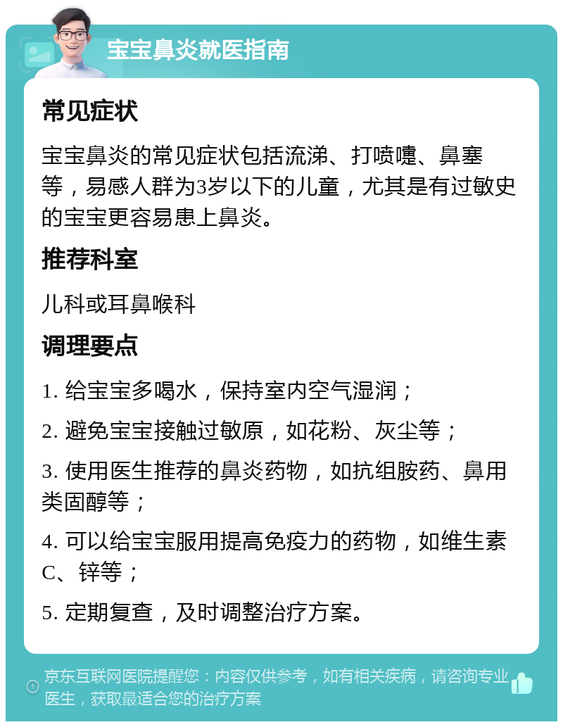 宝宝鼻炎就医指南 常见症状 宝宝鼻炎的常见症状包括流涕、打喷嚏、鼻塞等，易感人群为3岁以下的儿童，尤其是有过敏史的宝宝更容易患上鼻炎。 推荐科室 儿科或耳鼻喉科 调理要点 1. 给宝宝多喝水，保持室内空气湿润； 2. 避免宝宝接触过敏原，如花粉、灰尘等； 3. 使用医生推荐的鼻炎药物，如抗组胺药、鼻用类固醇等； 4. 可以给宝宝服用提高免疫力的药物，如维生素C、锌等； 5. 定期复查，及时调整治疗方案。