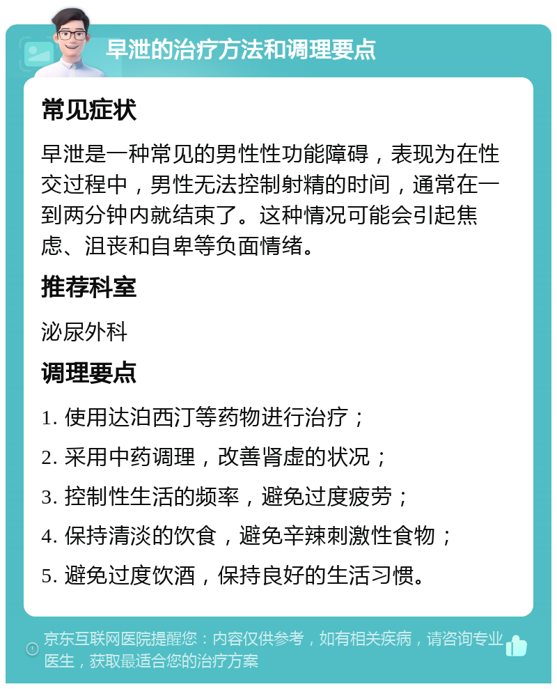 早泄的治疗方法和调理要点 常见症状 早泄是一种常见的男性性功能障碍，表现为在性交过程中，男性无法控制射精的时间，通常在一到两分钟内就结束了。这种情况可能会引起焦虑、沮丧和自卑等负面情绪。 推荐科室 泌尿外科 调理要点 1. 使用达泊西汀等药物进行治疗； 2. 采用中药调理，改善肾虚的状况； 3. 控制性生活的频率，避免过度疲劳； 4. 保持清淡的饮食，避免辛辣刺激性食物； 5. 避免过度饮酒，保持良好的生活习惯。