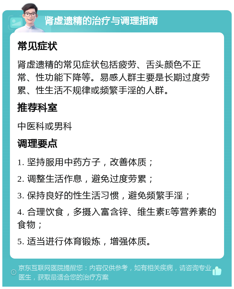 肾虚遗精的治疗与调理指南 常见症状 肾虚遗精的常见症状包括疲劳、舌头颜色不正常、性功能下降等。易感人群主要是长期过度劳累、性生活不规律或频繁手淫的人群。 推荐科室 中医科或男科 调理要点 1. 坚持服用中药方子，改善体质； 2. 调整生活作息，避免过度劳累； 3. 保持良好的性生活习惯，避免频繁手淫； 4. 合理饮食，多摄入富含锌、维生素E等营养素的食物； 5. 适当进行体育锻炼，增强体质。