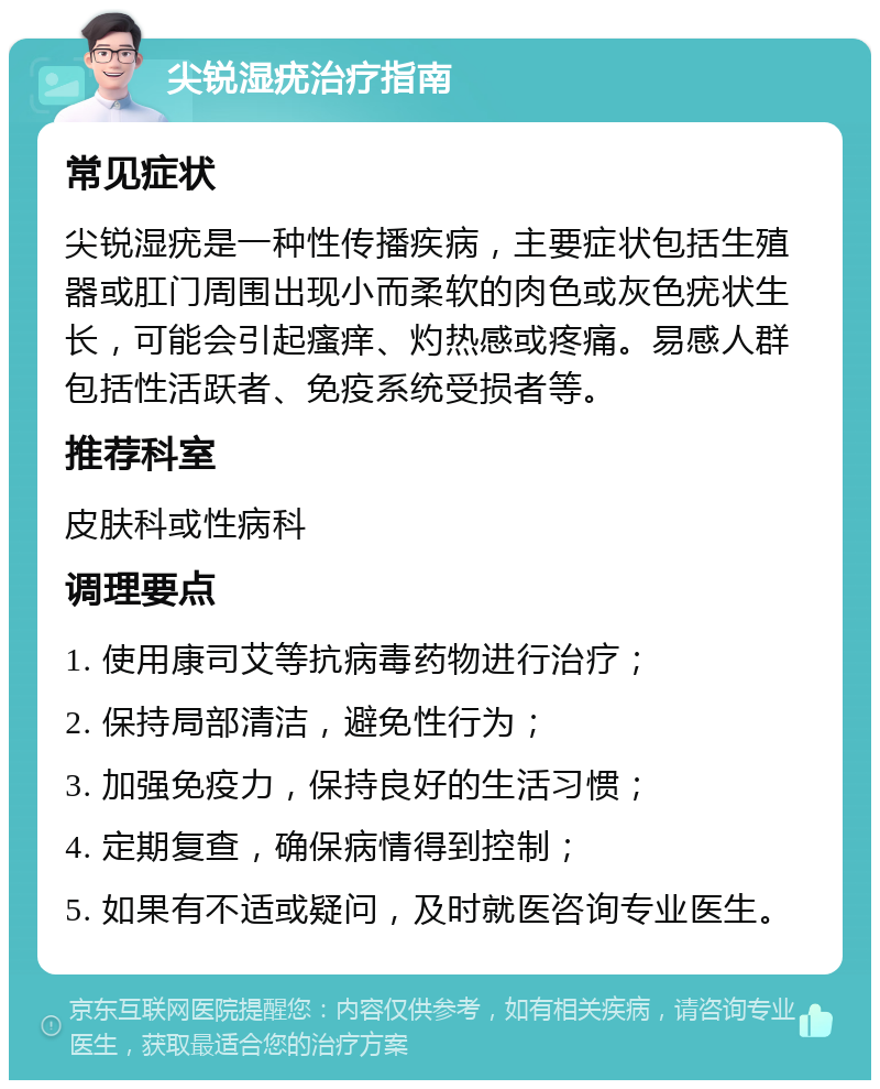 尖锐湿疣治疗指南 常见症状 尖锐湿疣是一种性传播疾病，主要症状包括生殖器或肛门周围出现小而柔软的肉色或灰色疣状生长，可能会引起瘙痒、灼热感或疼痛。易感人群包括性活跃者、免疫系统受损者等。 推荐科室 皮肤科或性病科 调理要点 1. 使用康司艾等抗病毒药物进行治疗； 2. 保持局部清洁，避免性行为； 3. 加强免疫力，保持良好的生活习惯； 4. 定期复查，确保病情得到控制； 5. 如果有不适或疑问，及时就医咨询专业医生。