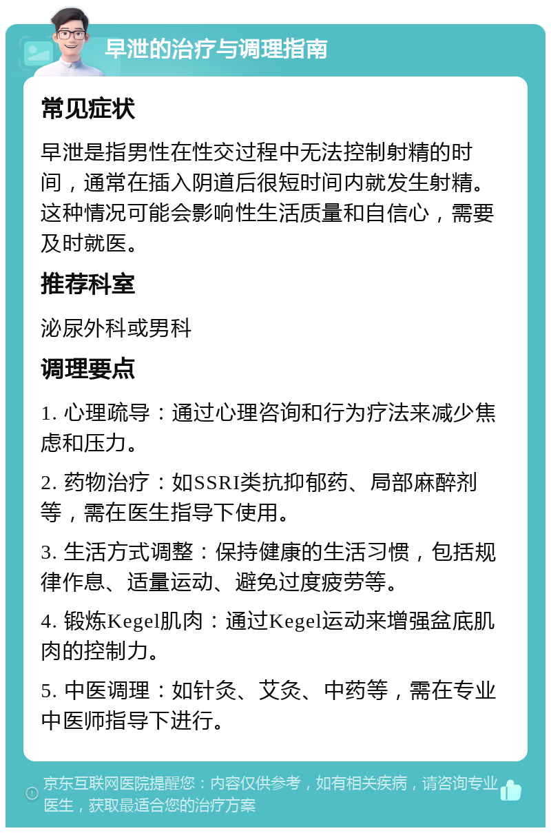 早泄的治疗与调理指南 常见症状 早泄是指男性在性交过程中无法控制射精的时间，通常在插入阴道后很短时间内就发生射精。这种情况可能会影响性生活质量和自信心，需要及时就医。 推荐科室 泌尿外科或男科 调理要点 1. 心理疏导：通过心理咨询和行为疗法来减少焦虑和压力。 2. 药物治疗：如SSRI类抗抑郁药、局部麻醉剂等，需在医生指导下使用。 3. 生活方式调整：保持健康的生活习惯，包括规律作息、适量运动、避免过度疲劳等。 4. 锻炼Kegel肌肉：通过Kegel运动来增强盆底肌肉的控制力。 5. 中医调理：如针灸、艾灸、中药等，需在专业中医师指导下进行。