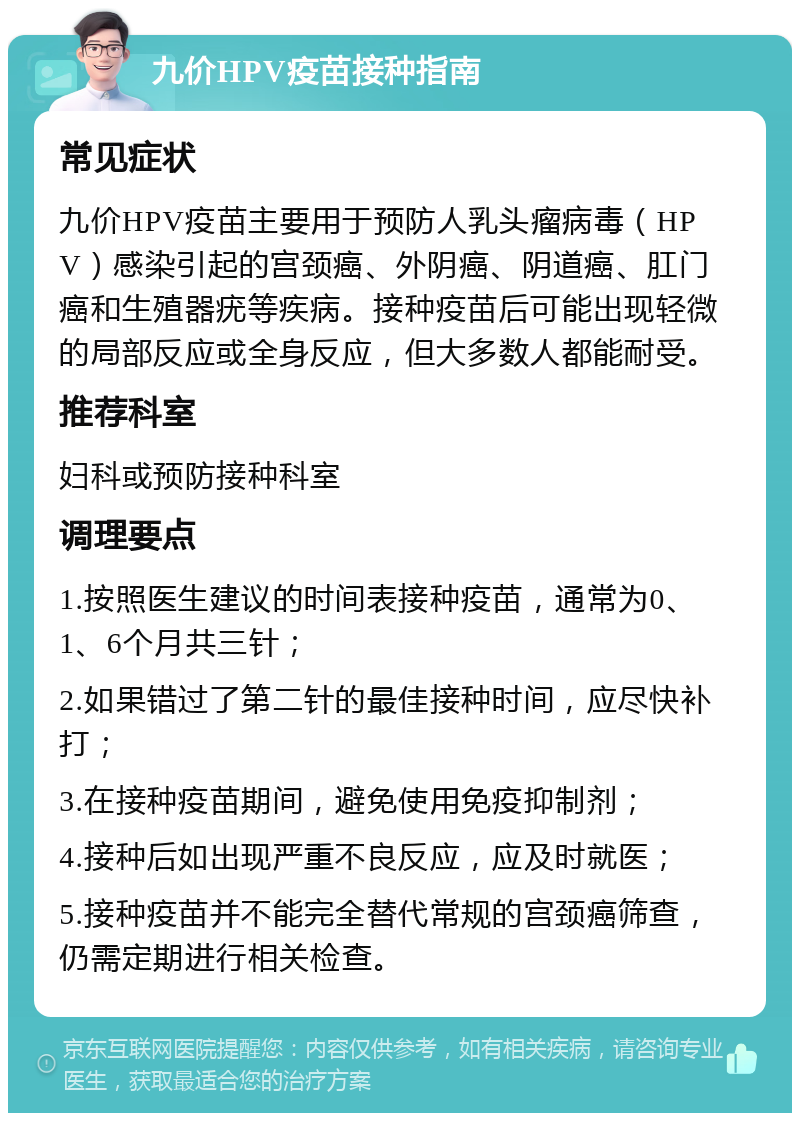 九价HPV疫苗接种指南 常见症状 九价HPV疫苗主要用于预防人乳头瘤病毒（HPV）感染引起的宫颈癌、外阴癌、阴道癌、肛门癌和生殖器疣等疾病。接种疫苗后可能出现轻微的局部反应或全身反应，但大多数人都能耐受。 推荐科室 妇科或预防接种科室 调理要点 1.按照医生建议的时间表接种疫苗，通常为0、1、6个月共三针； 2.如果错过了第二针的最佳接种时间，应尽快补打； 3.在接种疫苗期间，避免使用免疫抑制剂； 4.接种后如出现严重不良反应，应及时就医； 5.接种疫苗并不能完全替代常规的宫颈癌筛查，仍需定期进行相关检查。