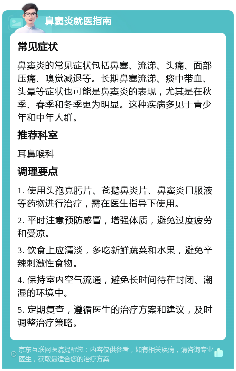 鼻窦炎就医指南 常见症状 鼻窦炎的常见症状包括鼻塞、流涕、头痛、面部压痛、嗅觉减退等。长期鼻塞流涕、痰中带血、头晕等症状也可能是鼻窦炎的表现，尤其是在秋季、春季和冬季更为明显。这种疾病多见于青少年和中年人群。 推荐科室 耳鼻喉科 调理要点 1. 使用头孢克肟片、苍鹅鼻炎片、鼻窦炎口服液等药物进行治疗，需在医生指导下使用。 2. 平时注意预防感冒，增强体质，避免过度疲劳和受凉。 3. 饮食上应清淡，多吃新鲜蔬菜和水果，避免辛辣刺激性食物。 4. 保持室内空气流通，避免长时间待在封闭、潮湿的环境中。 5. 定期复查，遵循医生的治疗方案和建议，及时调整治疗策略。