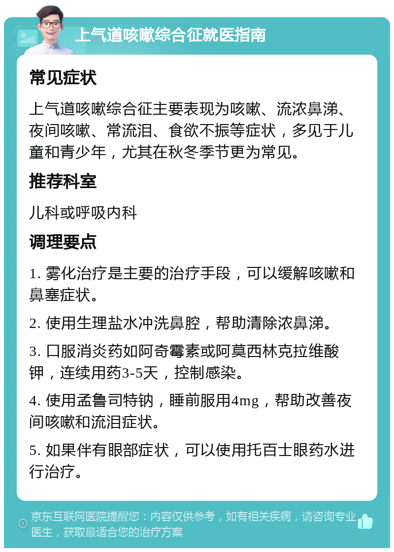 上气道咳嗽综合征就医指南 常见症状 上气道咳嗽综合征主要表现为咳嗽、流浓鼻涕、夜间咳嗽、常流泪、食欲不振等症状，多见于儿童和青少年，尤其在秋冬季节更为常见。 推荐科室 儿科或呼吸内科 调理要点 1. 雾化治疗是主要的治疗手段，可以缓解咳嗽和鼻塞症状。 2. 使用生理盐水冲洗鼻腔，帮助清除浓鼻涕。 3. 口服消炎药如阿奇霉素或阿莫西林克拉维酸钾，连续用药3-5天，控制感染。 4. 使用孟鲁司特钠，睡前服用4mg，帮助改善夜间咳嗽和流泪症状。 5. 如果伴有眼部症状，可以使用托百士眼药水进行治疗。