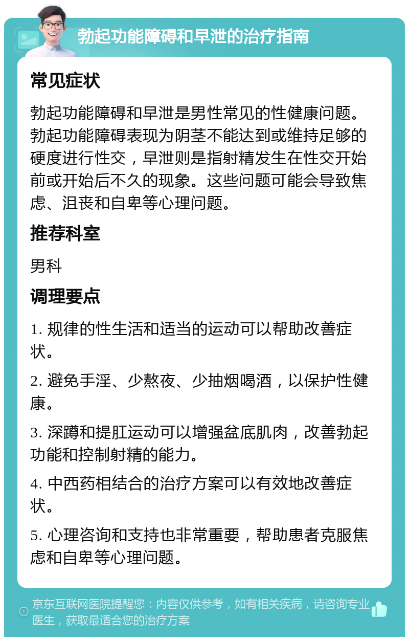 勃起功能障碍和早泄的治疗指南 常见症状 勃起功能障碍和早泄是男性常见的性健康问题。勃起功能障碍表现为阴茎不能达到或维持足够的硬度进行性交，早泄则是指射精发生在性交开始前或开始后不久的现象。这些问题可能会导致焦虑、沮丧和自卑等心理问题。 推荐科室 男科 调理要点 1. 规律的性生活和适当的运动可以帮助改善症状。 2. 避免手淫、少熬夜、少抽烟喝酒，以保护性健康。 3. 深蹲和提肛运动可以增强盆底肌肉，改善勃起功能和控制射精的能力。 4. 中西药相结合的治疗方案可以有效地改善症状。 5. 心理咨询和支持也非常重要，帮助患者克服焦虑和自卑等心理问题。