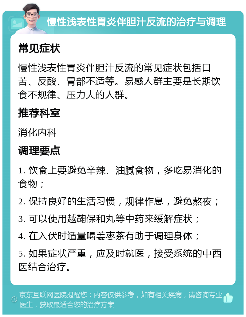 慢性浅表性胃炎伴胆汁反流的治疗与调理 常见症状 慢性浅表性胃炎伴胆汁反流的常见症状包括口苦、反酸、胃部不适等。易感人群主要是长期饮食不规律、压力大的人群。 推荐科室 消化内科 调理要点 1. 饮食上要避免辛辣、油腻食物，多吃易消化的食物； 2. 保持良好的生活习惯，规律作息，避免熬夜； 3. 可以使用越鞠保和丸等中药来缓解症状； 4. 在入伏时适量喝姜枣茶有助于调理身体； 5. 如果症状严重，应及时就医，接受系统的中西医结合治疗。