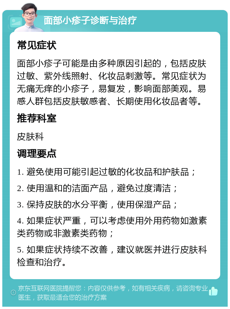 面部小疹子诊断与治疗 常见症状 面部小疹子可能是由多种原因引起的，包括皮肤过敏、紫外线照射、化妆品刺激等。常见症状为无痛无痒的小疹子，易复发，影响面部美观。易感人群包括皮肤敏感者、长期使用化妆品者等。 推荐科室 皮肤科 调理要点 1. 避免使用可能引起过敏的化妆品和护肤品； 2. 使用温和的洁面产品，避免过度清洁； 3. 保持皮肤的水分平衡，使用保湿产品； 4. 如果症状严重，可以考虑使用外用药物如激素类药物或非激素类药物； 5. 如果症状持续不改善，建议就医并进行皮肤科检查和治疗。