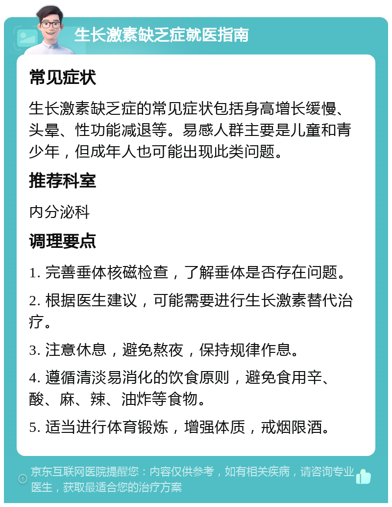 生长激素缺乏症就医指南 常见症状 生长激素缺乏症的常见症状包括身高增长缓慢、头晕、性功能减退等。易感人群主要是儿童和青少年，但成年人也可能出现此类问题。 推荐科室 内分泌科 调理要点 1. 完善垂体核磁检查，了解垂体是否存在问题。 2. 根据医生建议，可能需要进行生长激素替代治疗。 3. 注意休息，避免熬夜，保持规律作息。 4. 遵循清淡易消化的饮食原则，避免食用辛、酸、麻、辣、油炸等食物。 5. 适当进行体育锻炼，增强体质，戒烟限酒。