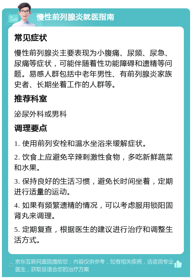 慢性前列腺炎就医指南 常见症状 慢性前列腺炎主要表现为小腹痛、尿频、尿急、尿痛等症状，可能伴随着性功能障碍和遗精等问题。易感人群包括中老年男性、有前列腺炎家族史者、长期坐着工作的人群等。 推荐科室 泌尿外科或男科 调理要点 1. 使用前列安栓和温水坐浴来缓解症状。 2. 饮食上应避免辛辣刺激性食物，多吃新鲜蔬菜和水果。 3. 保持良好的生活习惯，避免长时间坐着，定期进行适量的运动。 4. 如果有频繁遗精的情况，可以考虑服用锁阳固肾丸来调理。 5. 定期复查，根据医生的建议进行治疗和调整生活方式。