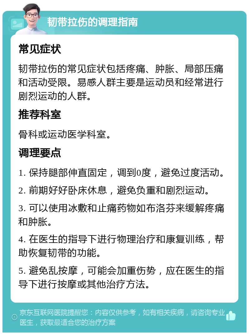 韧带拉伤的调理指南 常见症状 韧带拉伤的常见症状包括疼痛、肿胀、局部压痛和活动受限。易感人群主要是运动员和经常进行剧烈运动的人群。 推荐科室 骨科或运动医学科室。 调理要点 1. 保持腿部伸直固定，调到0度，避免过度活动。 2. 前期好好卧床休息，避免负重和剧烈运动。 3. 可以使用冰敷和止痛药物如布洛芬来缓解疼痛和肿胀。 4. 在医生的指导下进行物理治疗和康复训练，帮助恢复韧带的功能。 5. 避免乱按摩，可能会加重伤势，应在医生的指导下进行按摩或其他治疗方法。