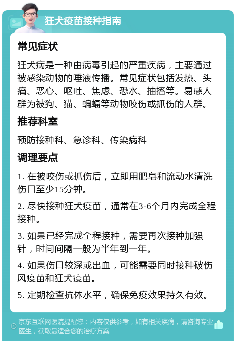 狂犬疫苗接种指南 常见症状 狂犬病是一种由病毒引起的严重疾病，主要通过被感染动物的唾液传播。常见症状包括发热、头痛、恶心、呕吐、焦虑、恐水、抽搐等。易感人群为被狗、猫、蝙蝠等动物咬伤或抓伤的人群。 推荐科室 预防接种科、急诊科、传染病科 调理要点 1. 在被咬伤或抓伤后，立即用肥皂和流动水清洗伤口至少15分钟。 2. 尽快接种狂犬疫苗，通常在3-6个月内完成全程接种。 3. 如果已经完成全程接种，需要再次接种加强针，时间间隔一般为半年到一年。 4. 如果伤口较深或出血，可能需要同时接种破伤风疫苗和狂犬疫苗。 5. 定期检查抗体水平，确保免疫效果持久有效。