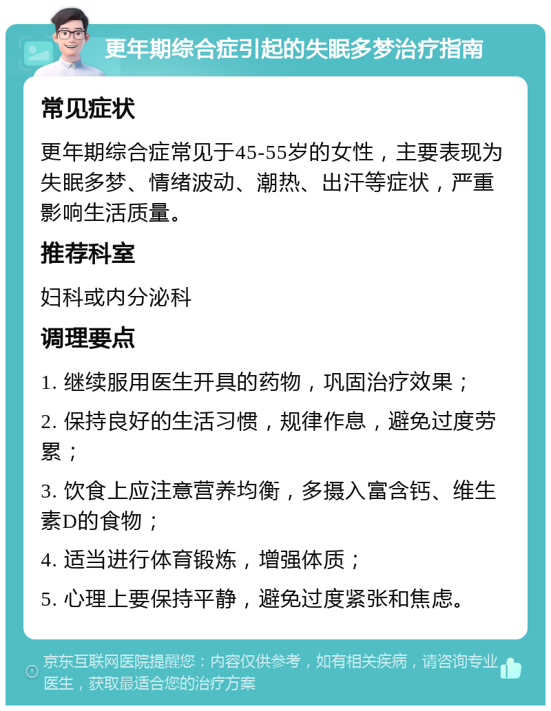 更年期综合症引起的失眠多梦治疗指南 常见症状 更年期综合症常见于45-55岁的女性，主要表现为失眠多梦、情绪波动、潮热、出汗等症状，严重影响生活质量。 推荐科室 妇科或内分泌科 调理要点 1. 继续服用医生开具的药物，巩固治疗效果； 2. 保持良好的生活习惯，规律作息，避免过度劳累； 3. 饮食上应注意营养均衡，多摄入富含钙、维生素D的食物； 4. 适当进行体育锻炼，增强体质； 5. 心理上要保持平静，避免过度紧张和焦虑。