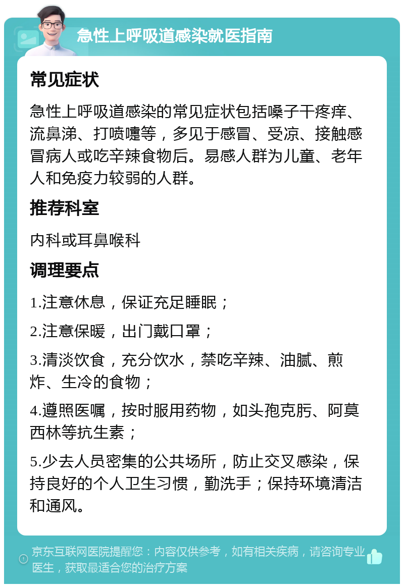 急性上呼吸道感染就医指南 常见症状 急性上呼吸道感染的常见症状包括嗓子干疼痒、流鼻涕、打喷嚏等，多见于感冒、受凉、接触感冒病人或吃辛辣食物后。易感人群为儿童、老年人和免疫力较弱的人群。 推荐科室 内科或耳鼻喉科 调理要点 1.注意休息，保证充足睡眠； 2.注意保暖，出门戴口罩； 3.清淡饮食，充分饮水，禁吃辛辣、油腻、煎炸、生冷的食物； 4.遵照医嘱，按时服用药物，如头孢克肟、阿莫西林等抗生素； 5.少去人员密集的公共场所，防止交叉感染，保持良好的个人卫生习惯，勤洗手；保持环境清洁和通风。