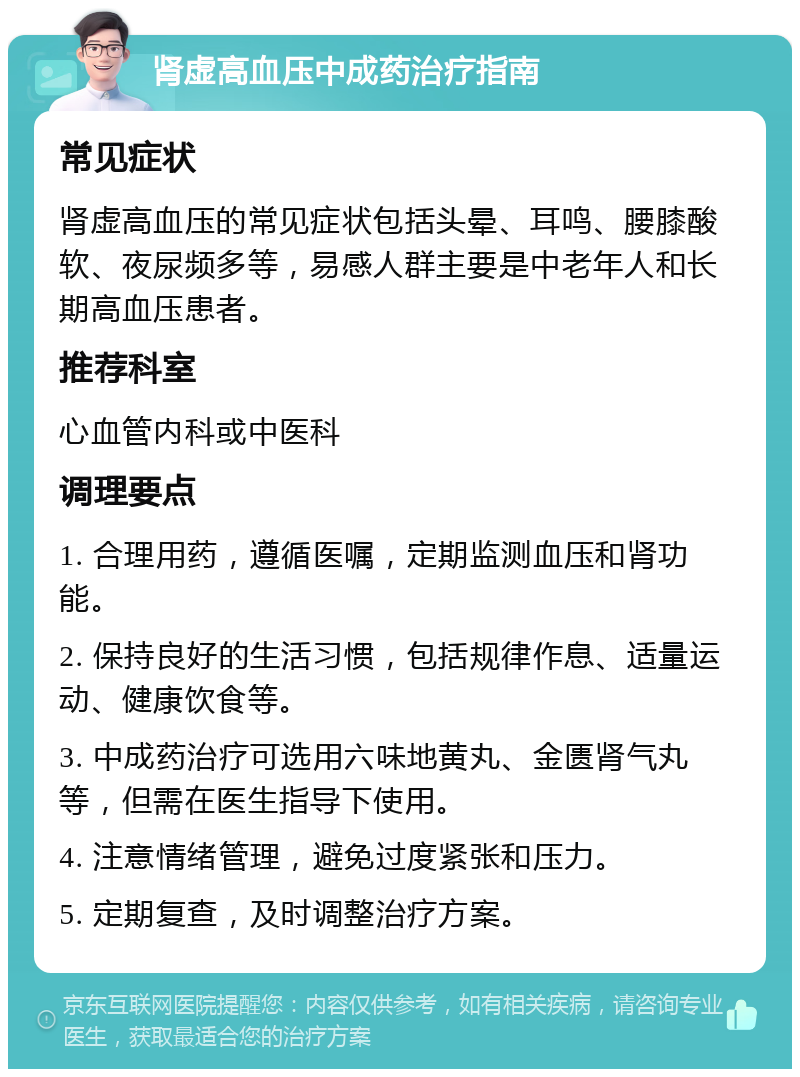 肾虚高血压中成药治疗指南 常见症状 肾虚高血压的常见症状包括头晕、耳鸣、腰膝酸软、夜尿频多等，易感人群主要是中老年人和长期高血压患者。 推荐科室 心血管内科或中医科 调理要点 1. 合理用药，遵循医嘱，定期监测血压和肾功能。 2. 保持良好的生活习惯，包括规律作息、适量运动、健康饮食等。 3. 中成药治疗可选用六味地黄丸、金匮肾气丸等，但需在医生指导下使用。 4. 注意情绪管理，避免过度紧张和压力。 5. 定期复查，及时调整治疗方案。