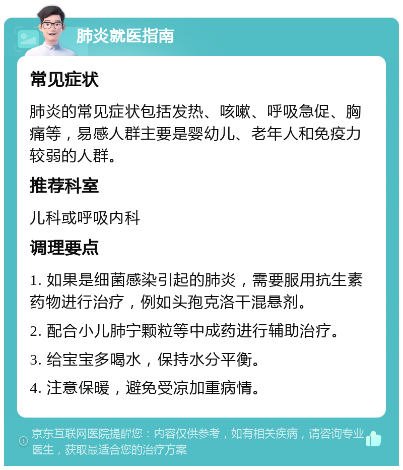 肺炎就医指南 常见症状 肺炎的常见症状包括发热、咳嗽、呼吸急促、胸痛等，易感人群主要是婴幼儿、老年人和免疫力较弱的人群。 推荐科室 儿科或呼吸内科 调理要点 1. 如果是细菌感染引起的肺炎，需要服用抗生素药物进行治疗，例如头孢克洛干混悬剂。 2. 配合小儿肺宁颗粒等中成药进行辅助治疗。 3. 给宝宝多喝水，保持水分平衡。 4. 注意保暖，避免受凉加重病情。