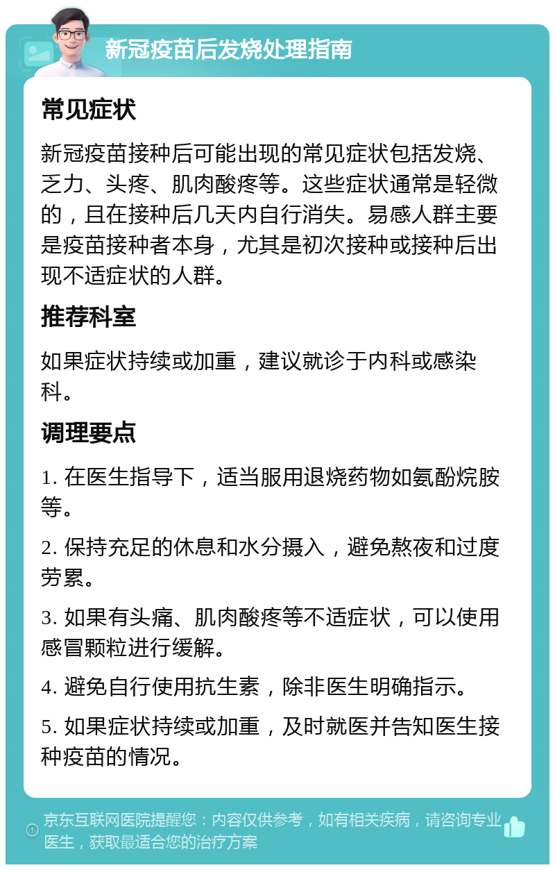 新冠疫苗后发烧处理指南 常见症状 新冠疫苗接种后可能出现的常见症状包括发烧、乏力、头疼、肌肉酸疼等。这些症状通常是轻微的，且在接种后几天内自行消失。易感人群主要是疫苗接种者本身，尤其是初次接种或接种后出现不适症状的人群。 推荐科室 如果症状持续或加重，建议就诊于内科或感染科。 调理要点 1. 在医生指导下，适当服用退烧药物如氨酚烷胺等。 2. 保持充足的休息和水分摄入，避免熬夜和过度劳累。 3. 如果有头痛、肌肉酸疼等不适症状，可以使用感冒颗粒进行缓解。 4. 避免自行使用抗生素，除非医生明确指示。 5. 如果症状持续或加重，及时就医并告知医生接种疫苗的情况。