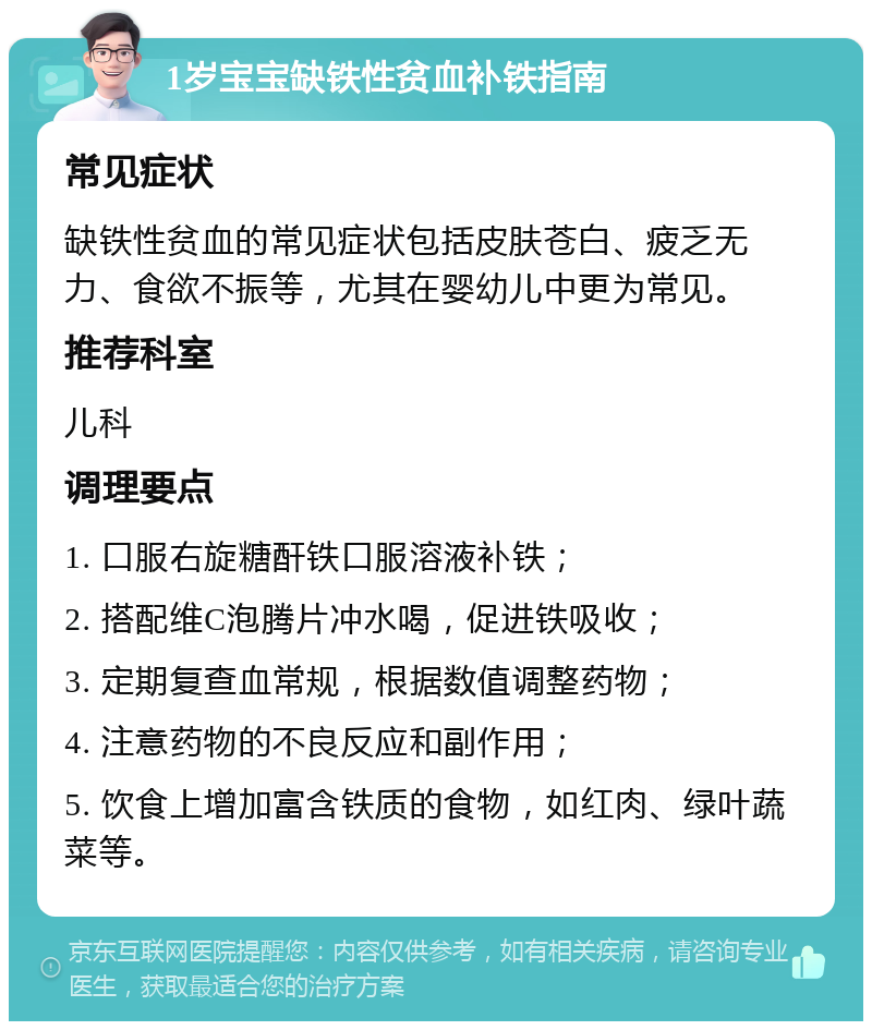 1岁宝宝缺铁性贫血补铁指南 常见症状 缺铁性贫血的常见症状包括皮肤苍白、疲乏无力、食欲不振等，尤其在婴幼儿中更为常见。 推荐科室 儿科 调理要点 1. 口服右旋糖酐铁口服溶液补铁； 2. 搭配维C泡腾片冲水喝，促进铁吸收； 3. 定期复查血常规，根据数值调整药物； 4. 注意药物的不良反应和副作用； 5. 饮食上增加富含铁质的食物，如红肉、绿叶蔬菜等。