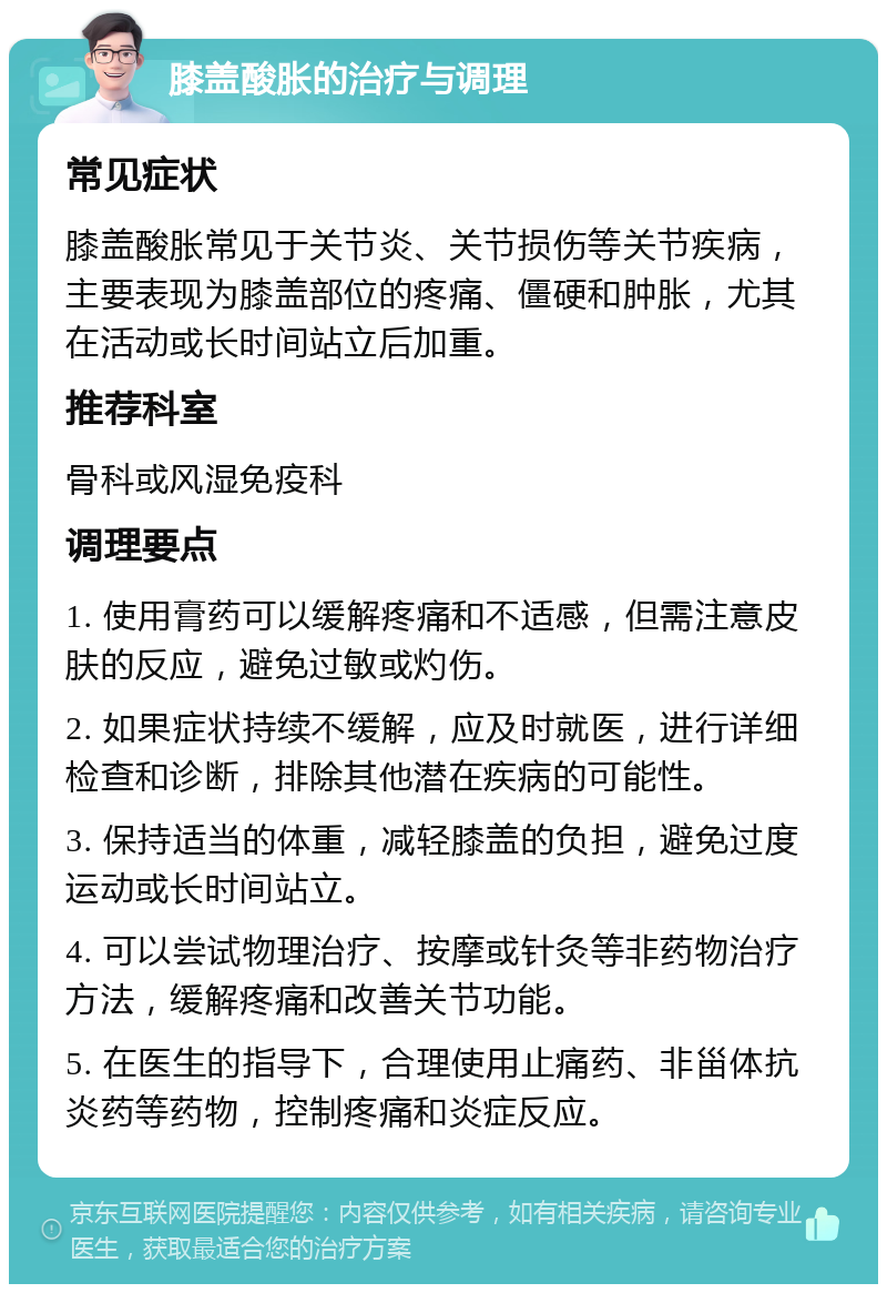 膝盖酸胀的治疗与调理 常见症状 膝盖酸胀常见于关节炎、关节损伤等关节疾病，主要表现为膝盖部位的疼痛、僵硬和肿胀，尤其在活动或长时间站立后加重。 推荐科室 骨科或风湿免疫科 调理要点 1. 使用膏药可以缓解疼痛和不适感，但需注意皮肤的反应，避免过敏或灼伤。 2. 如果症状持续不缓解，应及时就医，进行详细检查和诊断，排除其他潜在疾病的可能性。 3. 保持适当的体重，减轻膝盖的负担，避免过度运动或长时间站立。 4. 可以尝试物理治疗、按摩或针灸等非药物治疗方法，缓解疼痛和改善关节功能。 5. 在医生的指导下，合理使用止痛药、非甾体抗炎药等药物，控制疼痛和炎症反应。