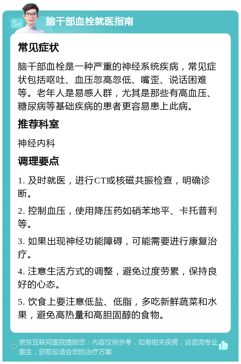 脑干部血栓就医指南 常见症状 脑干部血栓是一种严重的神经系统疾病，常见症状包括呕吐、血压忽高忽低、嘴歪、说话困难等。老年人是易感人群，尤其是那些有高血压、糖尿病等基础疾病的患者更容易患上此病。 推荐科室 神经内科 调理要点 1. 及时就医，进行CT或核磁共振检查，明确诊断。 2. 控制血压，使用降压药如硝苯地平、卡托普利等。 3. 如果出现神经功能障碍，可能需要进行康复治疗。 4. 注意生活方式的调整，避免过度劳累，保持良好的心态。 5. 饮食上要注意低盐、低脂，多吃新鲜蔬菜和水果，避免高热量和高胆固醇的食物。