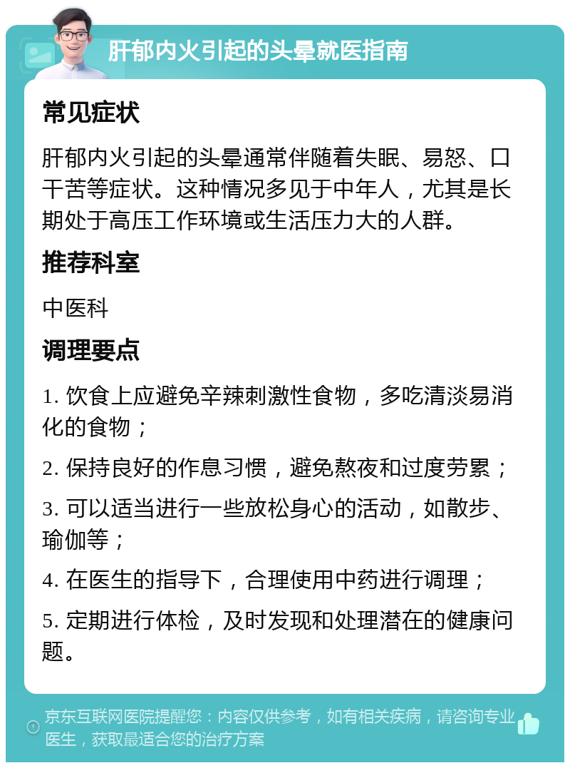 肝郁内火引起的头晕就医指南 常见症状 肝郁内火引起的头晕通常伴随着失眠、易怒、口干苦等症状。这种情况多见于中年人，尤其是长期处于高压工作环境或生活压力大的人群。 推荐科室 中医科 调理要点 1. 饮食上应避免辛辣刺激性食物，多吃清淡易消化的食物； 2. 保持良好的作息习惯，避免熬夜和过度劳累； 3. 可以适当进行一些放松身心的活动，如散步、瑜伽等； 4. 在医生的指导下，合理使用中药进行调理； 5. 定期进行体检，及时发现和处理潜在的健康问题。