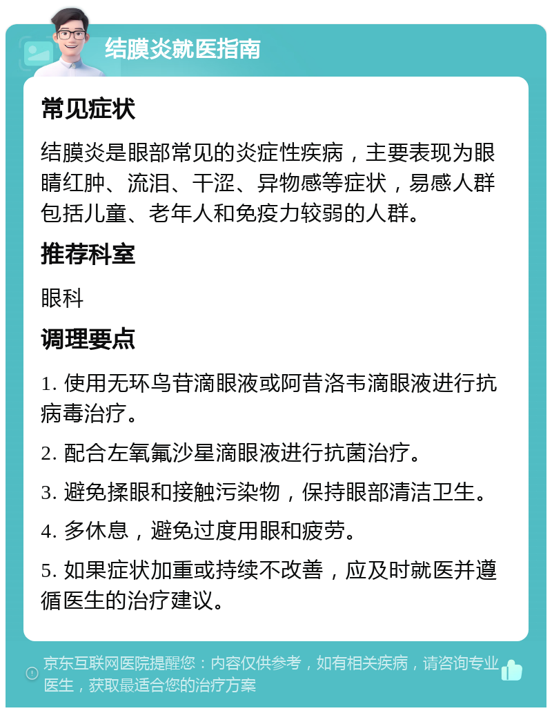 结膜炎就医指南 常见症状 结膜炎是眼部常见的炎症性疾病，主要表现为眼睛红肿、流泪、干涩、异物感等症状，易感人群包括儿童、老年人和免疫力较弱的人群。 推荐科室 眼科 调理要点 1. 使用无环鸟苷滴眼液或阿昔洛韦滴眼液进行抗病毒治疗。 2. 配合左氧氟沙星滴眼液进行抗菌治疗。 3. 避免揉眼和接触污染物，保持眼部清洁卫生。 4. 多休息，避免过度用眼和疲劳。 5. 如果症状加重或持续不改善，应及时就医并遵循医生的治疗建议。