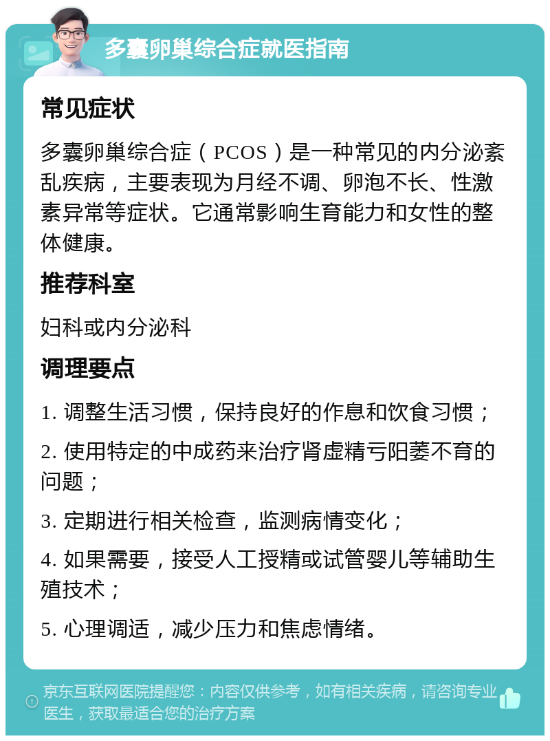 多囊卵巢综合症就医指南 常见症状 多囊卵巢综合症（PCOS）是一种常见的内分泌紊乱疾病，主要表现为月经不调、卵泡不长、性激素异常等症状。它通常影响生育能力和女性的整体健康。 推荐科室 妇科或内分泌科 调理要点 1. 调整生活习惯，保持良好的作息和饮食习惯； 2. 使用特定的中成药来治疗肾虚精亏阳萎不育的问题； 3. 定期进行相关检查，监测病情变化； 4. 如果需要，接受人工授精或试管婴儿等辅助生殖技术； 5. 心理调适，减少压力和焦虑情绪。