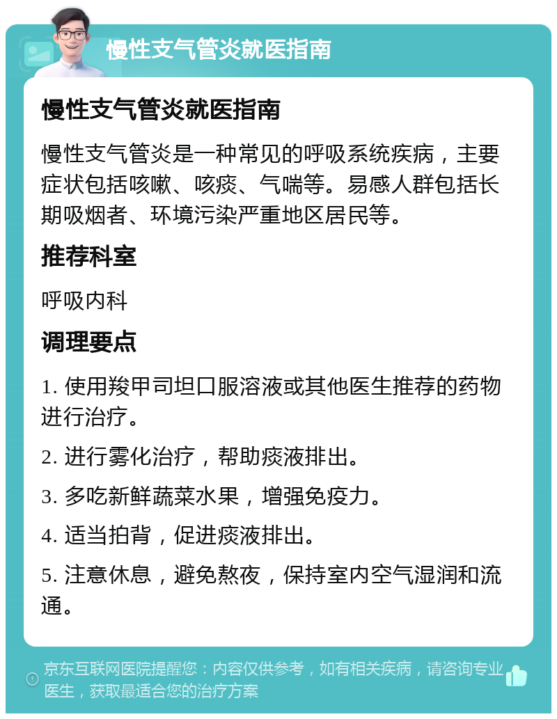 慢性支气管炎就医指南 慢性支气管炎就医指南 慢性支气管炎是一种常见的呼吸系统疾病，主要症状包括咳嗽、咳痰、气喘等。易感人群包括长期吸烟者、环境污染严重地区居民等。 推荐科室 呼吸内科 调理要点 1. 使用羧甲司坦口服溶液或其他医生推荐的药物进行治疗。 2. 进行雾化治疗，帮助痰液排出。 3. 多吃新鲜蔬菜水果，增强免疫力。 4. 适当拍背，促进痰液排出。 5. 注意休息，避免熬夜，保持室内空气湿润和流通。