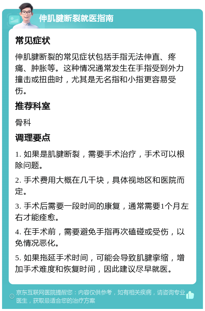 伸肌腱断裂就医指南 常见症状 伸肌腱断裂的常见症状包括手指无法伸直、疼痛、肿胀等。这种情况通常发生在手指受到外力撞击或扭曲时，尤其是无名指和小指更容易受伤。 推荐科室 骨科 调理要点 1. 如果是肌腱断裂，需要手术治疗，手术可以根除问题。 2. 手术费用大概在几千块，具体视地区和医院而定。 3. 手术后需要一段时间的康复，通常需要1个月左右才能痊愈。 4. 在手术前，需要避免手指再次磕碰或受伤，以免情况恶化。 5. 如果拖延手术时间，可能会导致肌腱挛缩，增加手术难度和恢复时间，因此建议尽早就医。