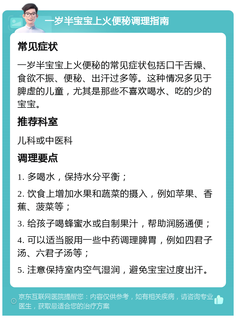 一岁半宝宝上火便秘调理指南 常见症状 一岁半宝宝上火便秘的常见症状包括口干舌燥、食欲不振、便秘、出汗过多等。这种情况多见于脾虚的儿童，尤其是那些不喜欢喝水、吃的少的宝宝。 推荐科室 儿科或中医科 调理要点 1. 多喝水，保持水分平衡； 2. 饮食上增加水果和蔬菜的摄入，例如苹果、香蕉、菠菜等； 3. 给孩子喝蜂蜜水或自制果汁，帮助润肠通便； 4. 可以适当服用一些中药调理脾胃，例如四君子汤、六君子汤等； 5. 注意保持室内空气湿润，避免宝宝过度出汗。