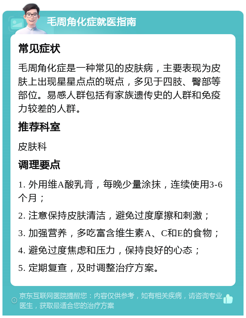 毛周角化症就医指南 常见症状 毛周角化症是一种常见的皮肤病，主要表现为皮肤上出现星星点点的斑点，多见于四肢、臀部等部位。易感人群包括有家族遗传史的人群和免疫力较差的人群。 推荐科室 皮肤科 调理要点 1. 外用维A酸乳膏，每晚少量涂抹，连续使用3-6个月； 2. 注意保持皮肤清洁，避免过度摩擦和刺激； 3. 加强营养，多吃富含维生素A、C和E的食物； 4. 避免过度焦虑和压力，保持良好的心态； 5. 定期复查，及时调整治疗方案。