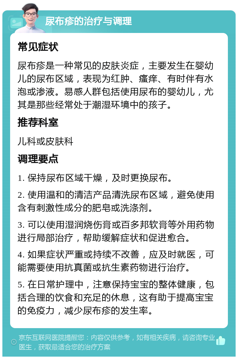 尿布疹的治疗与调理 常见症状 尿布疹是一种常见的皮肤炎症，主要发生在婴幼儿的尿布区域，表现为红肿、瘙痒、有时伴有水泡或渗液。易感人群包括使用尿布的婴幼儿，尤其是那些经常处于潮湿环境中的孩子。 推荐科室 儿科或皮肤科 调理要点 1. 保持尿布区域干燥，及时更换尿布。 2. 使用温和的清洁产品清洗尿布区域，避免使用含有刺激性成分的肥皂或洗涤剂。 3. 可以使用湿润烧伤膏或百多邦软膏等外用药物进行局部治疗，帮助缓解症状和促进愈合。 4. 如果症状严重或持续不改善，应及时就医，可能需要使用抗真菌或抗生素药物进行治疗。 5. 在日常护理中，注意保持宝宝的整体健康，包括合理的饮食和充足的休息，这有助于提高宝宝的免疫力，减少尿布疹的发生率。