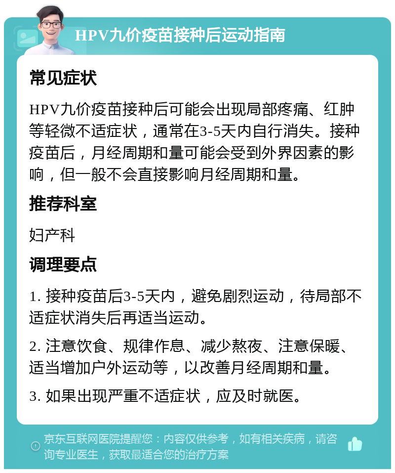 HPV九价疫苗接种后运动指南 常见症状 HPV九价疫苗接种后可能会出现局部疼痛、红肿等轻微不适症状，通常在3-5天内自行消失。接种疫苗后，月经周期和量可能会受到外界因素的影响，但一般不会直接影响月经周期和量。 推荐科室 妇产科 调理要点 1. 接种疫苗后3-5天内，避免剧烈运动，待局部不适症状消失后再适当运动。 2. 注意饮食、规律作息、减少熬夜、注意保暖、适当增加户外运动等，以改善月经周期和量。 3. 如果出现严重不适症状，应及时就医。