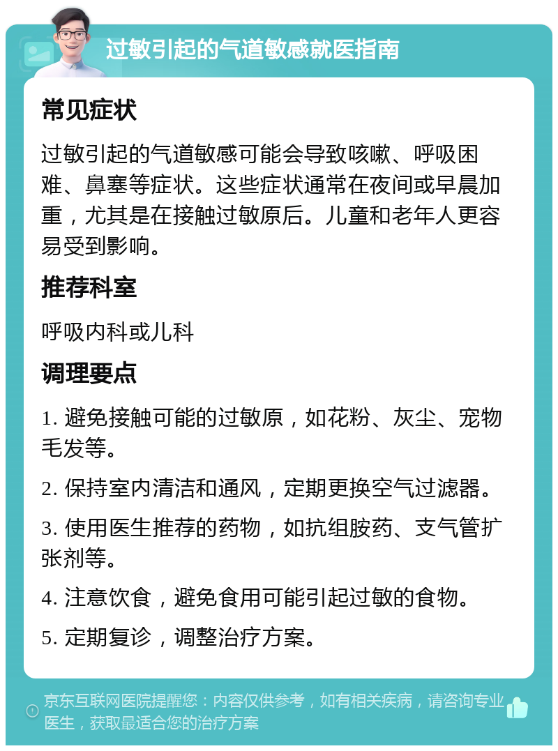 过敏引起的气道敏感就医指南 常见症状 过敏引起的气道敏感可能会导致咳嗽、呼吸困难、鼻塞等症状。这些症状通常在夜间或早晨加重，尤其是在接触过敏原后。儿童和老年人更容易受到影响。 推荐科室 呼吸内科或儿科 调理要点 1. 避免接触可能的过敏原，如花粉、灰尘、宠物毛发等。 2. 保持室内清洁和通风，定期更换空气过滤器。 3. 使用医生推荐的药物，如抗组胺药、支气管扩张剂等。 4. 注意饮食，避免食用可能引起过敏的食物。 5. 定期复诊，调整治疗方案。