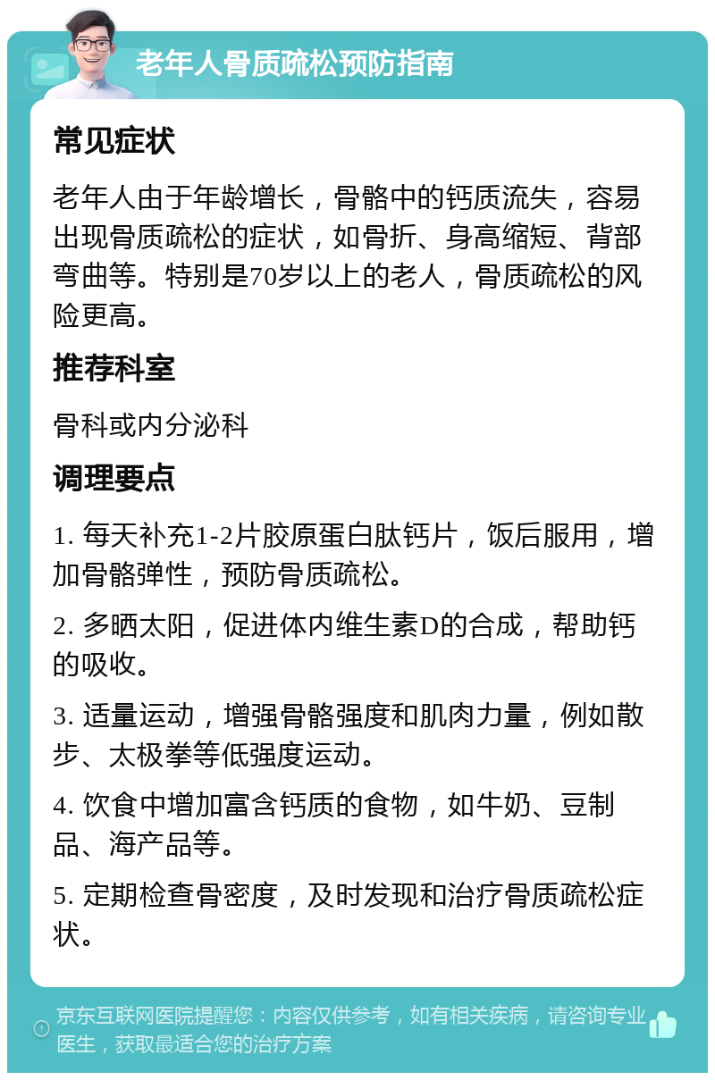 老年人骨质疏松预防指南 常见症状 老年人由于年龄增长，骨骼中的钙质流失，容易出现骨质疏松的症状，如骨折、身高缩短、背部弯曲等。特别是70岁以上的老人，骨质疏松的风险更高。 推荐科室 骨科或内分泌科 调理要点 1. 每天补充1-2片胶原蛋白肽钙片，饭后服用，增加骨骼弹性，预防骨质疏松。 2. 多晒太阳，促进体内维生素D的合成，帮助钙的吸收。 3. 适量运动，增强骨骼强度和肌肉力量，例如散步、太极拳等低强度运动。 4. 饮食中增加富含钙质的食物，如牛奶、豆制品、海产品等。 5. 定期检查骨密度，及时发现和治疗骨质疏松症状。