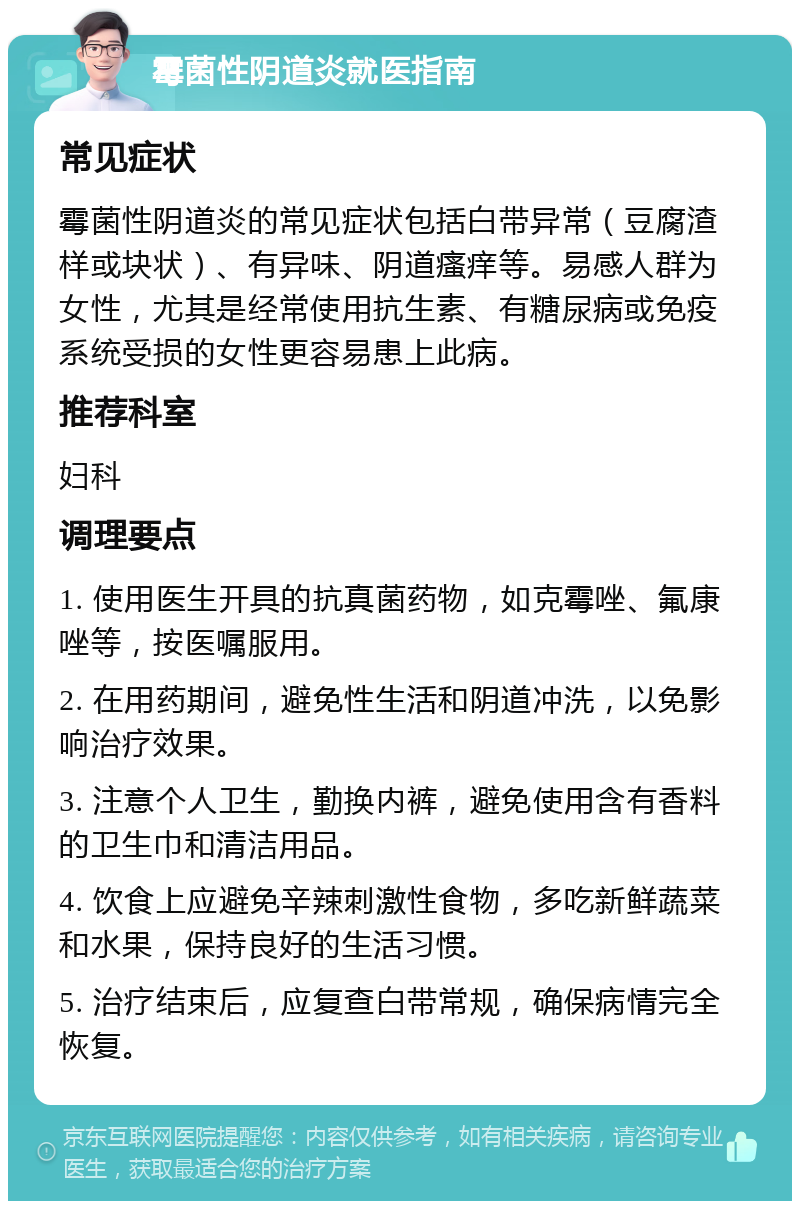 霉菌性阴道炎就医指南 常见症状 霉菌性阴道炎的常见症状包括白带异常（豆腐渣样或块状）、有异味、阴道瘙痒等。易感人群为女性，尤其是经常使用抗生素、有糖尿病或免疫系统受损的女性更容易患上此病。 推荐科室 妇科 调理要点 1. 使用医生开具的抗真菌药物，如克霉唑、氟康唑等，按医嘱服用。 2. 在用药期间，避免性生活和阴道冲洗，以免影响治疗效果。 3. 注意个人卫生，勤换内裤，避免使用含有香料的卫生巾和清洁用品。 4. 饮食上应避免辛辣刺激性食物，多吃新鲜蔬菜和水果，保持良好的生活习惯。 5. 治疗结束后，应复查白带常规，确保病情完全恢复。