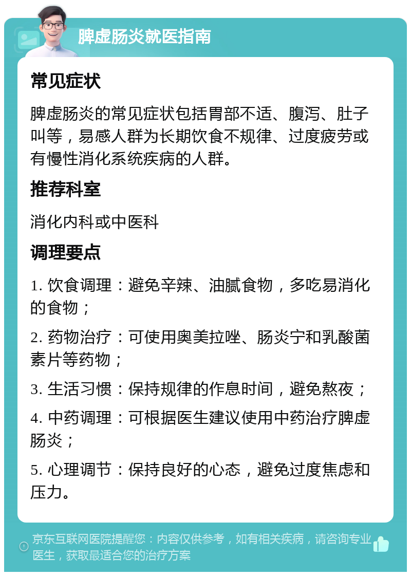 脾虚肠炎就医指南 常见症状 脾虚肠炎的常见症状包括胃部不适、腹泻、肚子叫等，易感人群为长期饮食不规律、过度疲劳或有慢性消化系统疾病的人群。 推荐科室 消化内科或中医科 调理要点 1. 饮食调理：避免辛辣、油腻食物，多吃易消化的食物； 2. 药物治疗：可使用奥美拉唑、肠炎宁和乳酸菌素片等药物； 3. 生活习惯：保持规律的作息时间，避免熬夜； 4. 中药调理：可根据医生建议使用中药治疗脾虚肠炎； 5. 心理调节：保持良好的心态，避免过度焦虑和压力。