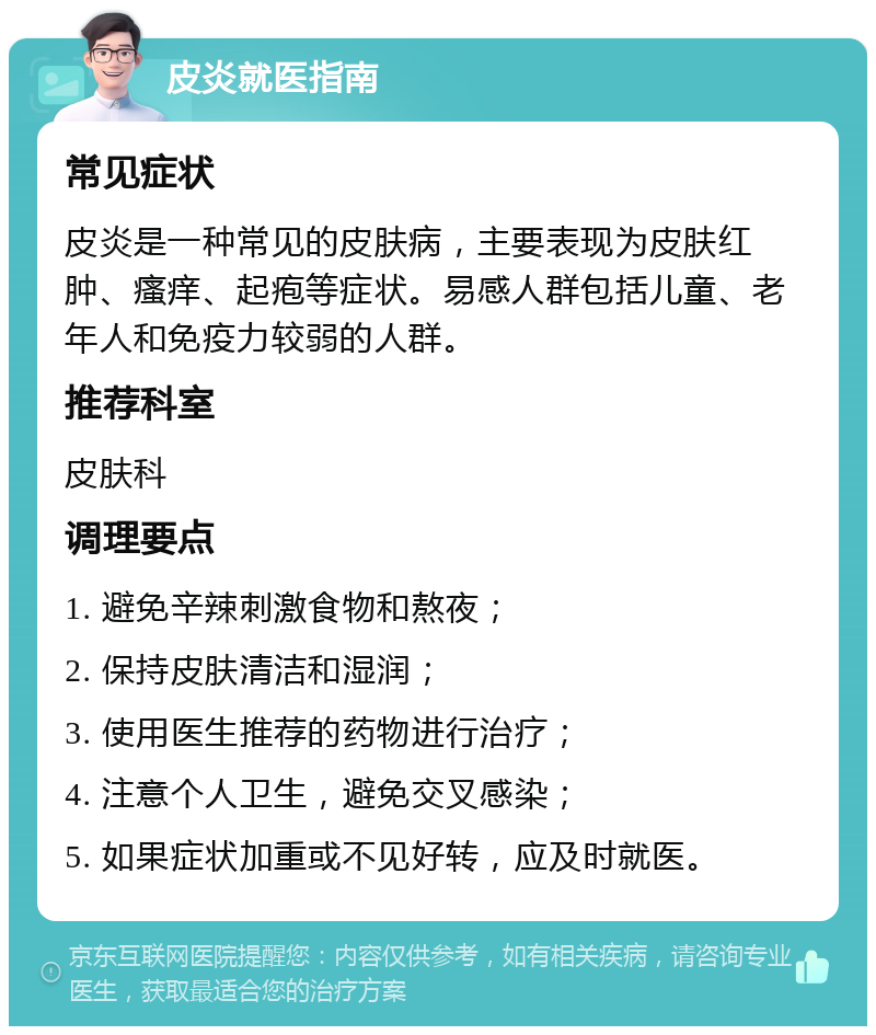 皮炎就医指南 常见症状 皮炎是一种常见的皮肤病，主要表现为皮肤红肿、瘙痒、起疱等症状。易感人群包括儿童、老年人和免疫力较弱的人群。 推荐科室 皮肤科 调理要点 1. 避免辛辣刺激食物和熬夜； 2. 保持皮肤清洁和湿润； 3. 使用医生推荐的药物进行治疗； 4. 注意个人卫生，避免交叉感染； 5. 如果症状加重或不见好转，应及时就医。