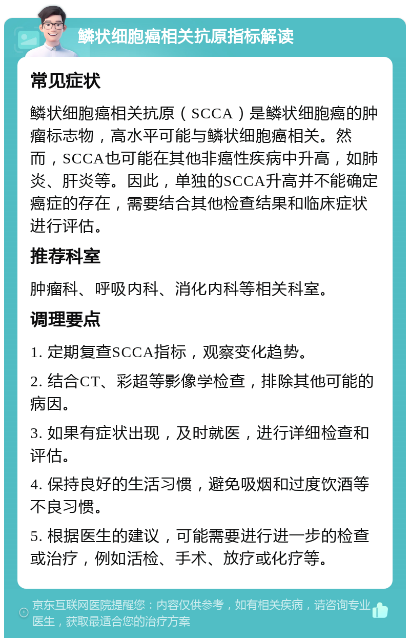 鳞状细胞癌相关抗原指标解读 常见症状 鳞状细胞癌相关抗原（SCCA）是鳞状细胞癌的肿瘤标志物，高水平可能与鳞状细胞癌相关。然而，SCCA也可能在其他非癌性疾病中升高，如肺炎、肝炎等。因此，单独的SCCA升高并不能确定癌症的存在，需要结合其他检查结果和临床症状进行评估。 推荐科室 肿瘤科、呼吸内科、消化内科等相关科室。 调理要点 1. 定期复查SCCA指标，观察变化趋势。 2. 结合CT、彩超等影像学检查，排除其他可能的病因。 3. 如果有症状出现，及时就医，进行详细检查和评估。 4. 保持良好的生活习惯，避免吸烟和过度饮酒等不良习惯。 5. 根据医生的建议，可能需要进行进一步的检查或治疗，例如活检、手术、放疗或化疗等。