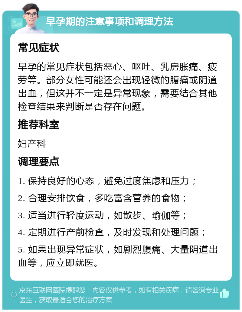 早孕期的注意事项和调理方法 常见症状 早孕的常见症状包括恶心、呕吐、乳房胀痛、疲劳等。部分女性可能还会出现轻微的腹痛或阴道出血，但这并不一定是异常现象，需要结合其他检查结果来判断是否存在问题。 推荐科室 妇产科 调理要点 1. 保持良好的心态，避免过度焦虑和压力； 2. 合理安排饮食，多吃富含营养的食物； 3. 适当进行轻度运动，如散步、瑜伽等； 4. 定期进行产前检查，及时发现和处理问题； 5. 如果出现异常症状，如剧烈腹痛、大量阴道出血等，应立即就医。