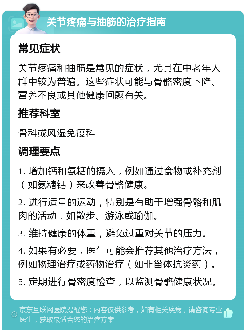 关节疼痛与抽筋的治疗指南 常见症状 关节疼痛和抽筋是常见的症状，尤其在中老年人群中较为普遍。这些症状可能与骨骼密度下降、营养不良或其他健康问题有关。 推荐科室 骨科或风湿免疫科 调理要点 1. 增加钙和氨糖的摄入，例如通过食物或补充剂（如氨糖钙）来改善骨骼健康。 2. 进行适量的运动，特别是有助于增强骨骼和肌肉的活动，如散步、游泳或瑜伽。 3. 维持健康的体重，避免过重对关节的压力。 4. 如果有必要，医生可能会推荐其他治疗方法，例如物理治疗或药物治疗（如非甾体抗炎药）。 5. 定期进行骨密度检查，以监测骨骼健康状况。