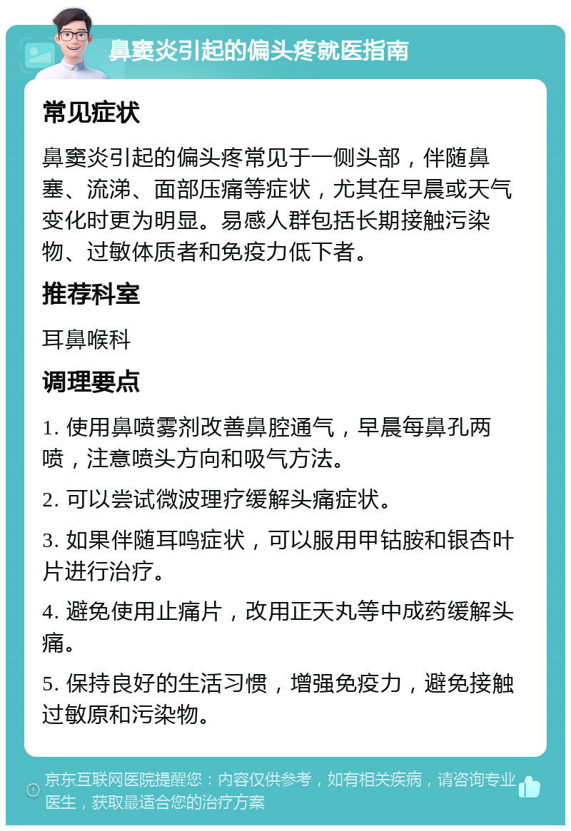 鼻窦炎引起的偏头疼就医指南 常见症状 鼻窦炎引起的偏头疼常见于一侧头部，伴随鼻塞、流涕、面部压痛等症状，尤其在早晨或天气变化时更为明显。易感人群包括长期接触污染物、过敏体质者和免疫力低下者。 推荐科室 耳鼻喉科 调理要点 1. 使用鼻喷雾剂改善鼻腔通气，早晨每鼻孔两喷，注意喷头方向和吸气方法。 2. 可以尝试微波理疗缓解头痛症状。 3. 如果伴随耳鸣症状，可以服用甲钴胺和银杏叶片进行治疗。 4. 避免使用止痛片，改用正天丸等中成药缓解头痛。 5. 保持良好的生活习惯，增强免疫力，避免接触过敏原和污染物。